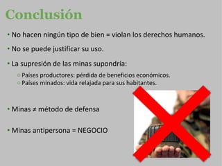 Conclusión No hacen ningún tipo de bien = violan los derechos humanos. No se puede justificar su uso. La supresión de las minas supondría: Países productores: pérdida de beneficios económicos. Países minados: vida relajada para sus habitantes. Minas ≠ método de defensa Minas antipersona = NEGOCIO   