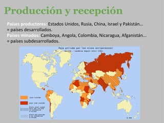 Producción y recepción Países productores:  Estados Unidos, Rusia, China, Israel y Pakistán…  =  países  desarrollados. Países minados:   Camboya, Angola, Colombia, Nicaragua, Afganistán... = países subdesarrollados. 
