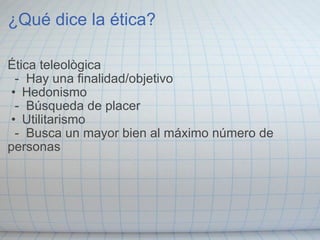 ¿Qué dice la ética? Ética teleològica    -  Hay una finalidad/objetivo Hedonismo    -  Búsqueda de placer Utilitarismo    -  Busca un mayor bien al máximo número de personas 