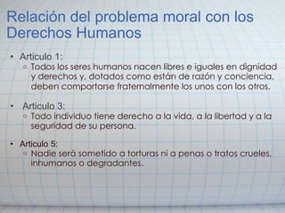 Relación del problema moral con los Derechos Humanos Articulo 1: Todos los seres humanos nacen libres e iguales en dignidad y derechos y, dotados como están de razón y conciencia, deben comportarse fraternalmente los unos con los otros.       Articulo 3: Todo individuo tiene derecho a la vida, a la libertad y a la seguridad de su persona.     Articulo 5: Nadie será sometido a torturas ni a penas o tratos crueles, inhumanos o degradantes.   