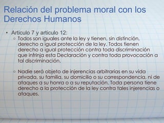 Relación del problema moral con los Derechos Humanos Articulo 7 y articulo 12: Todos son iguales ante la ley y tienen, sin distinción, derecho a igual protección de la ley. Todos tienen derecho a igual protección contra toda discriminación que infrinja esta Declaración y contra toda provocación a tal discriminación.     Nadie será objeto de injerencias arbitrarias en su vida privada, su familia, su domicilio o su correspondencia, ni de ataques a su honra o a su reputación. Toda persona tiene derecho a la protección de la ley contra tales injerencias o ataques. 