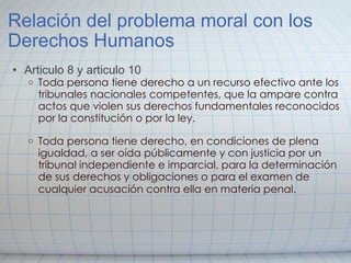 Relación del problema moral con los Derechos Humanos Articulo 8 y articulo 10 Toda persona tiene derecho a un recurso efectivo ante los tribunales nacionales competentes, que la ampare contra actos que violen sus derechos fundamentales reconocidos por la constitución o por la ley.   Toda persona tiene derecho, en condiciones de plena igualdad, a ser oída públicamente y con justicia por un tribunal independiente e imparcial, para la determinación de sus derechos y obligaciones o para el examen de cualquier acusación contra ella en materia penal.   
