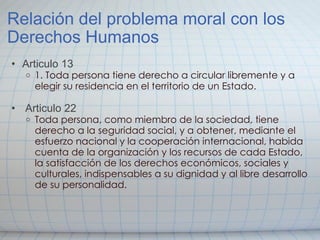 Relación del problema moral con los Derechos Humanos Articulo 13 1. Toda persona tiene derecho a circular libremente y a elegir su residencia en el territorio de un Estado.       Articulo 22 Toda persona, como miembro de la sociedad, tiene derecho a la seguridad social, y a obtener, mediante el esfuerzo nacional y la cooperación internacional, habida cuenta de la organización y los recursos de cada Estado, la satisfacción de los derechos económicos, sociales y culturales, indispensables a su dignidad y al libre desarrollo de su personalidad.   