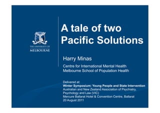 A tale of two
Pacific Solutions
Harry Minas
Centre for International Mental Health
Melbourne School of Population Health

Delivered at:
Winter Symposium: Young People and State Intervention
Australian and New Zealand Association of Psychiatry,
Psychology and Law (VIC)
Mercure Ballarat Hotel & Convention Centre, Ballarat
20 August 2011
 