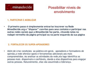 Essa corrente deve avançar, viralmente, aplicando-se tecnologias robustas para que a rede atinja a sua maturidadePossibilitar níveis de envolvimento PESSOAL: você pode começar sendo um “seguidor” dos candidatos apoiados pela base popular na rede principal e/ou nas comunidades dele nas redes sociais que giram à sua órbita (Twitter, Orkut, Facebook, Linked-inetc). Pode se inscrever para receber mensagens de texto e emails do que está acontecendo . Na condição de “apoiador” você pode dar um voto digital nas enquetes, fazer seus comentários  e demandas, fazer uma doação ou se voluntariar para contribuir de alguma forma. SOCIAL: estando na rede, você convida seus amigos e conhecidos, demonstrando a eles por que seus candidatos são  os mais condizentes para ocupar o cargo pretendido. Pode criar um grupo ou um fórum de discussão com esse objetivo e fazer parte de outros.  PROMOCIONAL: para aguçar o interesse do grupo, você pode publicar fotos, mensagens nos blogs, criar ou incorporar vídeos existentes na internet (Youtube, DailyMotion, Vimeo, Google vídeos etc) nos diversos sites de vídeos. Com materiais de campanha, você pode organizar eventos e encontros presenciais ou on-line 