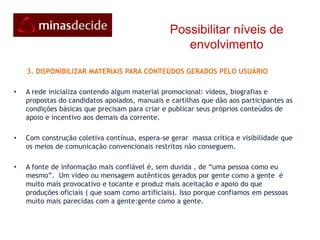 Possibilitar níveis de envolvimento     1. PARTICIPAR E MOBILIZAR O primeiro passo é simplesmente entrar/se inscrever na Rede MinasDecide.org e “disparar” convites para seus contatos e participar nas outras redes sociais que a MinasDecide faz parte, clicando nelas no rodapé vermelho da página principal ou na parte esquerda da sua página      2. FORTALECER OS SUPER-APOIADORES Além de criar condições  ao público em geral,  apoiadores e formadores de opinião,a rede oferece apoio e ferramentas adicionais aos mais comprometidos. Ao analisar as atividades da rede,ela logo identifica as pessoas mais  disponíveis e confiáveis, dando a elas dispositivos para engajar outras pessoas. Naturalmente, elas vão assumindo a liderança.  