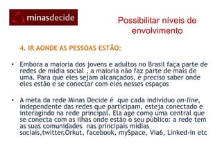 Possibilitar níveis de envolvimento       3. DISPONIBILIZAR MATERIAIS PARA CONTEÚDOS GERADOS PELO USUÁRIO A rede inicializa contendo algum material promocional: vídeos, biografias e propostas do candidatos apoiados, manuais e cartilhas que dão aos participantes as condições básicas que precisam para criar e publicar seus próprios conteúdos de apoio e incentivo aos demais da corrente. Com construção coletiva contínua, espera-se gerar  massa crítica e visibilidade que os meios de comunicação convencionais restritos não conseguem. A fonte de informação mais confiável é, sem duvida , de “uma pessoa como eu mesmo”.  Um vídeo ou mensagem autênticos gerados por gente como a gente  é muito mais provocativo e tocante e produz mais aceitação e apoio do que produções oficiais ( que soam como artificiais). Isso porque confiamos em pessoas muito mais parecidas com a gente:gente como a gente. 