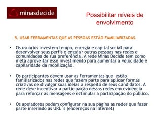 Possibilitar níveis de envolvimento    4. IR AONDE AS PESSOAS ESTÃO:Embora a maioria dos jovens e adultos no Brasil faça parte de redes de mídia social , a maioria não faz parte de mais de uma. Para que eles sejam alcançados, é preciso saber onde eles estão e se conectar com eles nesses espaços A meta da rede Minas Decide é  que cada indivíduo on-line, independente das redes que participam, esteja conectado e interagindo na rede principal. Ela age como uma central que se conecta com as ilhas onde estão o seu público: a rede tem as suas comunidades  nas principais mídias sociais,twitter,Orkut, facebook, mySpace, Via6, Linked-inetc 