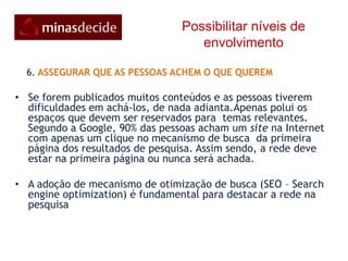 Possibilitar níveis de envolvimento    5. USAR FERRAMENTAS QUE AS PESSOAS ESTÃO FAMILIARIZADAS.  Os usuários investem tempo, energia e capital social para desenvolver seus perfis e engajar outras pessoas nas redes e comunidades de sua preferência. A rede Minas Decide tem como meta aproveitar esse investimento para aumentar a velocidade e capilaridade da mobilização. Os participantes devem usar as ferramentas que  estão familiarizados nas redes que fazem parte para aplicar formas criativas de divulgar suas idéias a respeito de seus candidatos. A rede deve incentivar a participação dessas redes em evidência para reforçar as mensagens e estimular a participação do público.Os apoiadores podem configurar na sua página as redes que fazer parte inserindo as URL´s (endereços na Internet)