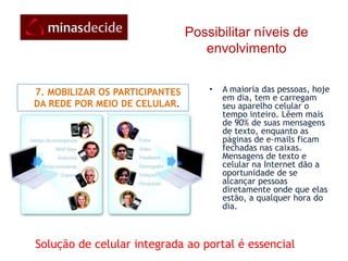 Possibilitar níveis de envolvimento    6. ASSEGURAR QUE AS PESSOAS ACHEM O QUE QUEREMSe forem publicados muitos conteúdos e as pessoas tiverem dificuldades em achá-los, de nada adianta.Apenas polui os espaços que devem ser reservados para  temas relevantes. Segundo a Google, 90% das pessoas acham um site na Internet com apenas um clique no mecanismo de busca  da primeira página dos resultados de pesquisa. Assim sendo, a rede deve estar na primeira página ou nunca será achada. A adoção de mecanismo de otimização de busca (SEO – Search engineoptimization) é fundamental para destacar a rede na pesquisa