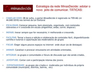Estratégia da redeMinasDecide: adotar o novo  jeito de comunicar. TÁTICAS:COMELAR CEDO: 08 de julho, o portal MInasDecide é registrado no TER-MG (nr 44.040/2010) nos termos da Lei EleitoralESCALONAR: Começar pequena, bem planejada, organizada, com conteúdos relevantes e ir crescendo em escala (engatinhar, andar, correr, disparar)INOVAR: Inovar sempre que for necessário; ir melhorando e crescendo.FACILITAR: Tornar a busca e edição e colaboração de conteúdos fácil, disponibilizando cartilha e tutorial e capacitação aos moderadores de gruposFOCAR: Eleger alguns poucos espaços na internet  onde atuar (os de destaque)ANIMAR: Canalizar e provocar entusiasmo em atividades orientadas.INTEGRAR: os grupos e comunidades e fóruns de discussão que vão sendo criados.JUVENTUDE: Contar com a participação intensa dos jovensESPONTANEIDADE: os grupos são criados e  moderados por indivíduos da própria comunidade (municípios, distritos, bairros,  etc)