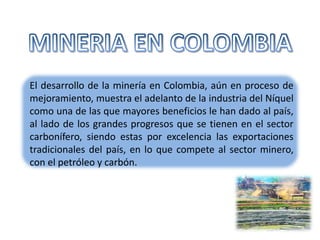 El desarrollo de la minería en Colombia, aún en proceso de
mejoramiento, muestra el adelanto de la industria del Níquel
como una de las que mayores beneficios le han dado al país,
al lado de los grandes progresos que se tienen en el sector
carbonífero, siendo estas por excelencia las exportaciones
tradicionales del país, en lo que compete al sector minero,
con el petróleo y carbón.
 