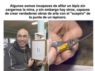 Algunos somos incapaces de afilar un lápiz sin
cargarnos la mina, y sin embargo hay otros, capaces
de crear verdaderas obras de arte con el "suspiro" de
               la punta de un lapicero.
 