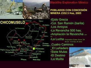 Blackfire Exploration México

POBLADOS CON CONCESIÓN
MINERA 2352.5 Has, 2005

-Ejido Grecia
-Col. San Ramón (barita)
-Los Arroyos
-La Revancha 500 has.
-Ampliación la Revancha                   1050
has.

-La Lucha Corporativo Guiee -Guiva, SA
               de CV. 13.5 has, 25 años

_Cuatro Caminos
_El Leñadero
-Siete Mulas
-El Destino
-La Mulita
 