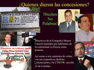 ¿Quienes dieron las concesiones?
                                       !Hechos
                                          No
                                       Palabras!



                                Directivos de la Compañía Minera
                                Caracol retenidos por habitantes de
                                la comunidad La Grecia como
Directivos de la Minera Jesús
 Felipe Pérez Ochoa y Juan      protesta.
Carlos Flores Elizondo, 2005
                                Así como a seis camiones de volteo
                                con sus respectivos choferes
                                pertenecientes a la CTM-PRI sección
                                23 de Comitán.
 