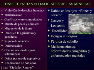 CONSECUENCIAS ECO-SOCIALES DE LAS MINERAS
   Violación de derechos humanos   Daños en los ojos, riñones y
   Militarización                  corazón
   Conflictos entre comunidades    Cáncer y
   Muerte de peces y animales
                                   Leucemia
   Migración de la fauna
                                    Esterilidad
   Daños en la agricultura y                     Foto: Guat, Marlin
   ganadería                       Hongos y alergias
   Saqueo de recursos              Pérdida de cabello
   Deforestación                   Malformaciones,
   Contaminación de aguas          deformidades congénitas y
   subterráneas
                                   enfermedades mentales
   Daños por uso de explosivos
   Reubicación de poblados
( más “Ciudades Rurales”)
 