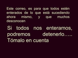 Este correo, es para que todos estén
enterados de lo que está sucediendo
ahora    mismo,   y    que   muchos
desconocen

Si todos nos enteramos,
podremos     detenerlo…..
Tómalo en cuenta
 