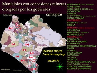 Municipios con concesiones mineras ACACOYAGUA,
                                     ACAPETAHUA
                                                                 Diana , Arena Negra


  otorgadas por los gobiernos        ANGEL ALBINO CORZO,
                                     CACAHOATAN
                                                                              2 com.



  2004-2008                corruptos COAPILLA
                                     LA CONCORDIA,                Cerro Brujo, Piedra Azul
                                              CHAPULTENANGO
                                              CHICOMUSELO
                                              ESCUINTLA, La Reforma II
                                              HUISTLA
                                              IXHUATAN 1.2 millones de onzas de oro.
                                              IXTACOMITAN
                                              MAPASTEPEC, Los Olivos II
                                              MOTOZINTLA, 8 com.
                                              PANTEPEC, 2 com.
                                              PICHUCALCO
                                              PIJIJIAPAN (magnetita)
                                              EL PORVENIR
                                              PUEBLO NVO SOLISTAHUACAN
                                              RAYON
                                              SILTEPEC
                                              SOLOSUCHIAPA
                                              TAPACHULA
                                              TAPILULA
                                              TECPATAN
                                              VENUSTIANO CARRANZA, Cruztó
                                              VILLA FLORES, Tenochtiltlán
                                              YAJALON (CORROBORAR)
Véase periódico:                              PALENQUE (CORROBORAR)
www.jornada.unam.mx/2006/01/18/043n1est.php
 