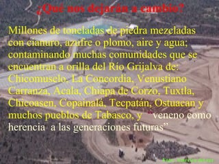 ¿Qué nos dejarán a cambio?
Millones de toneladas de piedra mezcladas
con cianuro, azufre o plomo, aire y agua;
contaminando muchas comunidades que se
encuentran a orilla del Río Grijalva de:
Chicomuselo, La Concordia, Venustiano
Carranza, Acala, Chiapa de Corzo, Tuxtla,
Chicoasen, Copainalá, Tecpatán, Ostuacan y
muchos pueblos de Tabasco, y “veneno como
herencia a las generaciones futuras”

                               Foto: América del sur
 