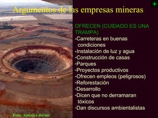 Argumentos de las empresas mineras
                        OFRECEN (CUIDADO ES UNA
                        TRAMPA)
                        -Carreteras en buenas
                        _condiciones
                        -Instalación de luz y agua
                        -Construcción de casas
                        -Parques
                        -Proyectos productivos
                        -Ofrecen empleos (peligrosos)
                        -Reforestación
                        -Desarrollo
                        -Dicen que no derramaran
                        _tóxicos
                        -Dan discursos ambientalistas
Foto: América del sur
 