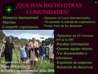 ¿QUE HAN HECHO OTRAS
            COMUNIDADES?
-Denuncia internacional   -Apoyarse en Leyes Internacionales
-Marchas                  - No permitir la entrada de exploradores
-Compartir experiencias   -Tomar fotos de los destrozos


                                     -Apoyarse en el Convenio
                                     169 de la OIT
                                     -Recabar información
                                     -Quemar equipo minero
                                     -Ver documentales e
                                     informarse
Mujeres de Cruztó,                   -Expulsión de empresas
Mpio. de Carranza                    -Retención de directivos
defienden su comunidad, julio 2008
 