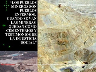 “LOS PUEBLOS
                                                                     Foto: América del sur
       MINEROS SON
           PUEBLOS
        ENFERMOS,
     CUANDO SE VAN
       LAS MINERAS
      QUEDAN COMO
    CEMENTERIOS Y
    TESTIMONIOS DE
      LA INJUSTICIA
            SOCIAL”




Mas información: www.diariodecomitan.com/diario/html/modules.php?name=News&file=print&sid=1257
 