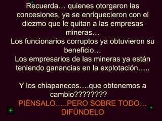 Recuerda… quienes otorgaron las
 concesiones, ya se enriquecieron con el
   diezmo que le quitan a las empresas
                mineras…
Los funcionarios corruptos ya obtuvieron su
                beneficio…
 Los empresarios de las mineras ya están
 teniendo ganancias en la explotación…..

  Y los chiapanecos….que obtenemos a
            cambio????????
  PIÉNSALO…..PERO SOBRE TODO…
               DIFÚNDELO
 