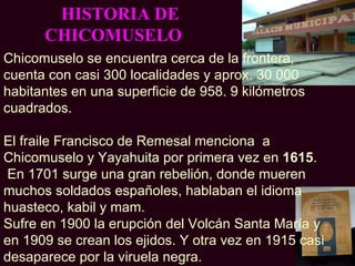 HISTORIA DE
      CHICOMUSELO
Chicomuselo se encuentra cerca de la frontera,
cuenta con casi 300 localidades y aprox. 30 000
habitantes en una superficie de 958. 9 kilómetros
cuadrados.

El fraile Francisco de Remesal menciona a
Chicomuselo y Yayahuita por primera vez en 1615.
 En 1701 surge una gran rebelión, donde mueren
muchos soldados españoles, hablaban el idioma
huasteco, kabil y mam.
Sufre en 1900 la erupción del Volcán Santa María y
en 1909 se crean los ejidos. Y otra vez en 1915 casi
desaparece por la viruela negra.
 