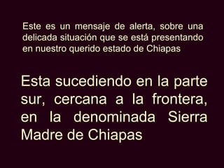 Este es un mensaje de alerta, sobre una
delicada situación que se está presentando
en nuestro querido estado de Chiapas


Esta sucediendo en la parte
sur, cercana a la frontera,
en la denominada Sierra
Madre de Chiapas
 