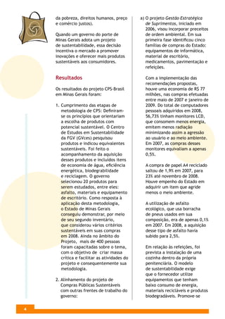 da pobreza, direitos humanos, preço       a) O projeto Gestão Estratégica
    e comércio justos).                          de Suprimentos, iniciado em
                                                 2006, visou incorporar preceitos
    Quando um governo do porte de                de ordem ambiental. Em sua
    Minas Gerais adota um projeto                primeira fase identiﬁcou cinco
    de sustentabilidade, essa decisão            famílias de compras do Estado:
    incentiva o mercado a promover               equipamentos de informática,
    inovações e oferecer mais produtos           material de escritório,
    sustentáveis aos consumidores.               medicamentos, pavimentação e
                                                 refeições.

    Resultados                                  Com a implementação das
                                                recomendações propostas,
    Os resultados do projeto CPS-Brasil         houve uma economia de R$ 77
    em Minas Gerais foram:                      milhões, nas compras efetuadas
                                                entre maio de 2007 e janeiro de
    1. Cumprimento das etapas de                2009. Do total de computadores
       metodologia de CPS: Deﬁniram-            pessoais adquiridos em 2008,
       se os princípios que orientariam         56,73% tinham monitores LCD,
       a escolha de produtos com                que consomem menos energia,
       potencial sustentável. O Centro          emitem menos radiação
       de Estudos em Sustentabilidade           minimizando assim a agressão
       da FGV (GVces) pesquisou                 ao usuário e ao meio ambiente.
       produtos e indicou equivalentes          Em 2007, as compras desses
       sustentáveis. Foi feito o                monitores equivaliam a apenas
       acompanhamento da aquisição              0,5%.
       desses produtos e incluídos itens
       de economia de água, eﬁciência           A compra de papel A4 reciclado
       energética, biodegrabilidade             saltou de 1,9% em 2007, para
       e reciclagem. O governo                  23% até novembro de 2008.
       selecionou 20 produtos para              Houve empenho do Estado em
       serem estudados, entre eles:             adquirir um item que agride
       asfalto, materiais e equipamento         menos o meio ambiente.
       de escritório. Como resposta à
       aplicação desta metodologia,             A utilização de asfalto
       o Estado de Minas Gerais                 ecológico, que usa borracha
       conseguiu demonstrar, por meio           de pneus usados em sua
       de seu segundo inventário,               composição, era de apenas 0,1%
       que considerou vários critérios          em 2007. Em 2008, a aquisição
       sustentáveis em suas compras             desse tipo de asfalto havia
       em 2008. Ainda no âmbito do              subido para 2,5%.
       Projeto, mais de 400 pessoas
       foram capacitadas sobre o tema,          Em relação às refeições, foi
       com o objetivo de criar massa            prevista a instalação de uma
       crítica e facilitar as atividades do     cozinha dentro da própria
       projeto e consequentemente sua           penitenciária. O modelo
       metodologia.                             de sustentabilidade exige
                                                que o fornecedor utilize
    2. Alinhamento do projeto de                equipamentos que tenham
       Compras Públicas Sustentáveis            baixo consumo de energia,
       com outras frentes de trabalho do        materiais recicláveis e produtos
       governo:                                 biodegradáveis. Promove-se

4
 