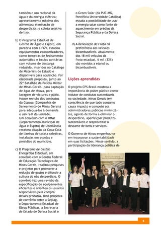 também o uso racional da                 o Green Solar (da PUC-MG,
  água e da energia elétrica;              Pontifícia Universidade Católica)
  aproveitamento máximo dos                estuda a possibilidade de usar
  alimentos; eliminação de                 a energia solar como fonte de
  desperdícios; e coleta seletiva          aquecimento em prédios da
  de lixo.                                 Segurança Pública e da Defesa
                                           Social.
b) O Programa Estadual de
   Gestão de Água e Esgoto, em          d) A Renovação da Frota dá
   parceria com a FGV, estudou             preferência aos veículos
   equipamentos economizadores,            bicombustíveis. Atualmente,
   como torneiras de fechamento            dos 18 mil veículos da
   automático e bacias sanitárias          frota estadual, 6 mil (33%)
   com volume de descarga                  são movidos a etanol ou
   reduzido, inseridos no Catálogo         bicombustíveis.
   de Materiais do Estado e
   disponíveis para aquisição. Foi
   elaborada proposta, junto ao       Lições aprendidas
   22º Batalhão da Polícia Militar
   de Minas Gerais, para captação     O projeto CPS-Brasil mostrou a
   de água de chuva, para             importância do poder público como
   lavagem de viaturas e pátio.       indutor de condutas sustentáveis
   Houve revisão dos contratos        na sociedade. Minas Gerais tem
   da Copasa (Companhia de            consciência de que todo consumo
   Saneamento de Minas Gerais)        causa impacto e compete aos
   para adequá-los à demanda          administradores públicos minimizá-
   e uso real da unidade.             los, agindo de forma a eliminar o
   Um convênio com o DMAE             desperdício, aperfeiçoar produtos
   (Departamento Municipal de         sustentáveis e reaproveitar o
   Água e Esgoto) de Uberlândia       descarte de bens e serviços.
   recebeu doação da Coca-Cola
   de lixeiras de coleta seletivas,   O Governo de Minas empenhou-se
   instaladas em escolas e            em incorporar a sustentabilidade
   presídios do município.            em suas licitações. Nesse sentido, a
                                      participação da liderança política de
c) O Programa de Gestão
   Energética Estadual, em
   convênio com o Centro Federal
   de Educação Tecnológica de
   Minas Gerais, realizou pesquisas
   e projetos para promover a
   redução de gastos e difundir a
   cultura do não desperdício. O
   convênio fez uma revisão da
   especiﬁcação de equipamentos
   eﬁcientes e orientou os usuários
   responsáveis pela compra
   desses produtos. Uma proposta
   de convênio entre a Seplag,
   o Departamento Estadual de
   Obras Públicas, a Secretaria
   de Estado de Defesa Social e

                                                                               5
 