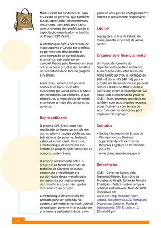 Minas Gerais foi fundamental para       garantir uma gestão ecologicamente
    o sucesso do governo, que também        correta e socialmente responsável.
    buscou aprofundar conhecimentos
    neste tema, contando para tanto
    com os eventos de sensibilização e      Equipe
    capacitação organizados no âmbito
    do Projeto CPS-Brasil.                  Seplag (Secretaria de Estado de
                                            Planejamento e Gestão) de Minas
    A interlocução com a Secretaria de      Gerais;
    Planejamento e Gestão foi profícua
    ao permitir um alinhamento e
    uma agregação de aprendizados           Orçamento e ﬁnanciamento
    e conceitos que puderam ser
    compartilhados pelo Governo em suas     Um fundo de fomento do
    outras ações e projetos na temática     Departamento de Meio Ambiente,
    de sustentabilidade fora do projeto     Alimentação e Assuntos Rurais do
    CPS-Brasil.                             Reino Unido aprovou a liberação de
                                            200 mil libras (R$ 640 mil) para o
    Além disso, somente foi possível        projeto ser desenvolvido em parceria
    conhecer os bons resultados             com os Estados de Minas Gerais e
    alcançados por Minas Gerais a partir    São Paulo; e com o município de São
    dos inventários das compras, o que      Paulo, sob a coordenação geral do
    demonstrou a importância de medir       ICLEI. Esses governos contribuíram
    e conhecer o mapa das compras do        também com seus próprios recursos,
    governo.                                especiﬁcamente com tempo de
                                            seus funcionários dedicados para
                                            implementar o projeto.
    Replicabilidade

    O projeto CPS-Brasil pode ser           Contatos
    reaplicado de forma garantida em
    outras administrações públicas, nas     • Seplag (Secretaria de Estado de
    três esferas de governo: federal,         Planejamento e Gestão)
    estadual e municipal. Para isso,          Superintendência Central de
    a metodologia desenvolvida no             Recursos Logísticos e Patrimônio
    âmbito do projeto pode viabilizar as      (SCRLP)
    compras sustentáveis.                     www.planejamento.mg.gov.br

    O próprio alinhamento entre o
    projeto e as frentes internas de        Referências
    trabalho do Governo de Minas
    demonstra a viabilidade e a             ICLEI - Governos Locais pela
    possibilidade dessa metodologia         Sustentabilidade, Escritório de
    ser assumida por outros grupos          Projetos no Brasil. Conexão Remate
    de trabalho e atores não ligados        2ª edição – Boletim sobre compras
    diretamente ao projeto.                 públicas sustentáveis. Maio de 2008.
                                            Disponível em
    A metodologia desenvolvida foi          www.iclei.org/ﬁleadmin/user_
    pensada para ser aplicada no            upload/documents/LACS/Portugues/
    contexto administrativo-institucional   Programas/Compras_Publicas_
    de qualquer governo interessado em      Sustentaveis/CPS_E_buletin_2_
    promover a sustentabilidade e em        20maio08.pdf

4
6
 