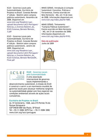 ICLEI - Governos Locais pela          MINAS GERAIS. Introdução à Licitação
Sustentabilidade, Escritório de       Sustentável: Conceitos, Práticas e
Projetos no Brasil. Conexão Remate    Ferramentas. Evento ocorrido em
3ª edição – Boletim sobre compras     Belo Horizonte – MG, em 13 de maio
públicas sustentáveis. Novembro de    de 2008. Informações disponíveis em
2008. Disponível em                   www.iclei.org/index.php?id=7685.
www.iclei.org/ﬁleadmin/user_
upload/documents/LACS/Portugues/      MINAS GERAIS. Treinamento
Noticias_e_Eventos/Boletim_do_        “Compras Públicas Sustentáveis”.
ICLEI/Conexao_Remate/Remate_          Evento ocorrido em Belo Horizonte
3.pdf                                 – MG, em 21 de novembro de 2008.
                                      Informações disponíveis em
ICLEI - Governos Locais pela          www.iclei.org/index.php?id=9193.
Sustentabilidade, Escritório de
Projetos no Brasil. Conexão Remate    Data de publicação
4ª edição – Boletim sobre compras     Junho de 2009
públicas sustentáveis. Janeiro de
2009. Disponível em
www.iclei.org/ﬁleadmin/user_
upload/documents/LACS/Portugues/
Noticias_e_Eventos/Boletim_do_
ICLEI/Conexao_Remate/Remate04_
Final.pdf




                       ICLEI – Governos Locais
                       pela Sustentabilidade
                       é uma associação
                       internacional de governos
                       locais implementando o
  desenvolvimento sustentável. A missão do ICLEI
  é construir e servir a um movimento mundial de
  governos locais para alcançar melhorias tangíveis
  na sustentabilidade global com foco especial nas
  condições ambientais através de ações locais
  cumulativas.

  Escritório de Projetos no Brasil
  Av. IV Centenário, 1268, sala 215 Portão 7A do
  Parque Ibirapuera
  CEP 04030-000 São Paulo, SP Brasil
  Tel: +55-11-5084 3079 Fax: + 55-11-5084 3082
  www.iclei.org/lacs/portugues




                                                                             5
                                                                             7
 