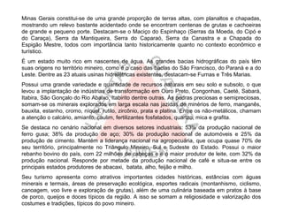 Minas Gerais constitui-se de uma grande proporção de terras altas, com planaltos e chapadas,
mostrando um relevo bastante acidentado onde se encontram centenas de grutas e cachoeiras
de grande e pequeno porte. Destacam-se o Maciço do Espinhaço (Serras da Moeda, do Cipó e
do Caraça), Serra da Mantiqueira, Serra do Caparaó, Serra da Canastra e a Chapada do
Espigão Mestre, todos com importância tanto historicamente quanto no contexto econômico e
turístico.
É um estado muito rico em nascentes de água. As grandes bacias hidrográficas do país têm
suas origens no território mineiro, como é o caso das bacias do São Francisco, do Paraná e a do
Leste. Dentre as 23 atuais usinas hidrelétricas existentes, destacam-se Furnas e Três Marias.
Possui uma grande variedade e quantidade de recursos naturais em seu solo e subsolo, o que
levou a implantação de indústrias de transformação em Ouro Preto, Congonhas, Caeté, Sabará,
Itabira, São Gonçalo do Rio Abaixo, Itabirito dentre outras. Às pedras preciosas e semipreciosas,
somam-se os minerais explorados em larga escala nas jazidas de minérios de ferro, manganês,
bauxita, estanho, cromo, níquel, rutilo, zircônio, prata e platina. Entre os não-metálicos, chamam
a atenção o calcário, amianto, caulim, fertilizantes fosfatados, quartzo, mica e grafita.
Se destaca no cenário nacional em diversos setores industriais: 53% da produção nacional de
ferro gusa; 38% da produção de aço; 30% da produção nacional de automóveis e 25% da
produção de cimento. Mantém a liderança nacional na agropecuária, que ocupa quase 70% de
seu território, principalmente no Triângulo Mineiro, Sul e Sudeste do Estado. Possui o maior
rebanho bovino do país, com 22 milhões de cabeças e é o maior produtor de leite, com 32% da
produção nacional. Responde por metade da produção nacional de café e situa-se entre os
principais estados produtores de abacaxi, batata, alho, feijão e milho.
Seu turismo apresenta como atrativos importantes cidades históricas, estâncias com águas
minerais e termais, áreas de preservação ecológica, esportes radicais (montanhismo, ciclismo,
canoagem, voo livre e exploração de grutas), além de uma culinária baseada em pratos à base
de porco, queijos e doces típicos da região. A isso se somam a religiosidade e valorização dos
costumes e tradições, típicos do povo mineiro.
 