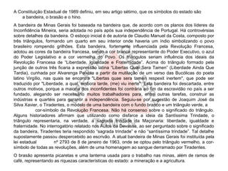 A Constituição Estadual de 1989 definiu, em seu artigo sétimo, que os símbolos do estado são
    a bandeira, o brasão e o hino.
A bandeira de Minas Gerais foi baseada na bandeira que, de acordo com os planos dos líderes da
Inconfidência Mineira, seria adotada no país após sua independência de Portugal. Há controvérsias
sobre detalhes da bandeira. O esboço inicial é de autoria de Claudio Manuel da Costa, composto por
três triângulos, formando um quarto em seu interior onde haveria um índio simbolizando o povo
brasileiro rompendo grilhões. Esta bandeira, fortemente influenciada pela Revolução Francesa,
adotou as cores da bandeira francesa, sendo a cor branca representante do Poder Executivo, o azul
do Poder Legislativo e a cor vermelha do Povo. Os triângulos seriam influência dos ideais da
Revolução Francesa de “Liberdade, Igualdade e Fraternidade”. Acima do triângulo formado pela
junção de outros três ficaria a expressão latina “Libertas Quæ Sera Tamen” (Liberdade Ainda Que
Tardia), cunhada por Alvarenga Peixoto a partir da mutilação de um verso das Bucólicas do poeta
latino Virgílio, nas quais se encontra "Libertas quae sera tamen respexit inertem", que pode ser
traduzido por "Liberdade, a qual, embora tarde, (me) viu inerte". Esta bandeira foi descartada, entre
outros motivos, porque a maioria dos inconfidentes foi contrária ao fim da escravidão no país a ser
fundado, alegando ser necessário muitos trabalhadores para, entre outras tarefas, construir as
indústrias e quartéis para garantir a independência. Seguiu-se por sugestão de Joaquim José da
Silva Xavier, o Tiradentes, o modelo de uma bandeira com o fundo branco e um triângulo verde, a
            cor-símbolo da Revolução Francesa. Não há consenso sobre o significado do triângulo.
Alguns historiadores afirmam que utilizando como disfarce a ideia da Santíssima Trindade, o
triângulo representaria, na verdade, a sagrada trindade da Maçonaria: liberdade, igualdade e
fraternidade. No interrogatório relatado nos Autos da Devassa, ao ser perguntado sobre o significado
da bandeira, Tiradentes teria respondido “sagrada trindade” e não “santíssima trindade”. Tal detalhe
supostamente passou despercebido ao escrivão. A atual bandeira de Minas Gerais foi instituída pela
lei estadual         nº 2793 de 8 de janeiro de 1963, onde se optou pelo triângulo vermelho, a cor-
símbolo de todas as revoluções, além de uma homenagem ao sangue derramado por Tiradentes.
O brasão apresenta picaretas e uma lanterna usada para o trabalho nas minas, além de ramos de
café, representando as riquezas características do estado: a mineração e a agricultura.
 