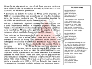 Minas Gerais não possui um hino oficial. Para que uma música se                   Oh! Minas Gerais
torne o hino oficial é necessário que essa seja aprovada em concurso
público ou por decreto do governador.                                    Oh! Minas Gerais
                                                                         Oh! Minas Gerais
A Secretaria de Estado da Cultura de Minas Gerais organizou em           Quem te conhece
                                                                         Não esquece jamais
1985 um concurso público para a escolha de um hino. Por decisão do       Oh! Minas Gerais
corpo de jurados, nenhuma das 72 composições inscritas foi
                                                                         Tuas terras que são altaneiras
escolhida, por considerá-las aquém das expectativas.                     O seu céu é do puro anil
                                                                         És bonita oh terra mineira
Em 1992, a Assembléia Legislativa organizou um novo concurso com         Esperança do nosso Brasil
o tema ‘Inconfidência Mineira’. A comissão julgadora avaliou que         Tua lua é a mais prateada
                                                                         Que ilumina o nosso torrão
“todas as músicas foram desclassificadas porque algumas fugiram do       És formosa oh terra encantada
tema Inconfidência Mineira, outras por falta de respeito à métrica e     És orgulho da nossa nação
outras por falta de qualidade”. Foram inscritas 570 músicas.
                                                                         Oh! Minas Gerais
Duas músicas em homenagem ao Estado se tornaram populares.               Oh! Minas Gerais
                                                                         Quem te conhece
Uma chamada ‘Hino a Minas Gerais’, com letra de João Lúcio               Não esquece jamais
Brandão e música do Padre João Lehmann, muito cantada nas                Oh! Minas Gerais
instituições educacionais do estado nas décadas de 1920 e 1930 por       Teus regatos a enfeitam de ouro
fazer             parte do hinário distribuído nas escolas. Outra, a     Os teus rios carreiam diamantes
conhecida                  ‘Oh! Minas Gerais’, com letra adaptada por    Que faíscam estrelas de aurora
                                                                         Entre matas e penhas gigantes
José Duduca de Moraes, cantor e autor de mais de 200 músicas, que        Tuas montanhas são preitos de ferro
realizou seu registro em áudio em 1942. Seu refrão se tornou popular,    Que se erguem da pátria ao cantil
                                                                         Nos teus ares suspiram serestas
o que leva muitos a pensar ser o hino oficial do Estado. Sua melodia é   És altar deste imenso Brasil
baseada na valsa italiana ‘Viene Sul Mare’, que se popularizou no
                                                                         Oh! Minas Gerais
Brasil através das companhias líricas que se apresentavam no final do    Oh! Minas Gerais
século XIX e início do século XX e teve sua primeira versão brasileira   Quem te conhece
escrita e gravada entre 1909 e 1912 por Eduardo das Neves em             Não esqueces jamais
                                                                         Oh! Minas Gerais.
homenagem ao couraçado brasileiro batizado com o nome do estado.
 