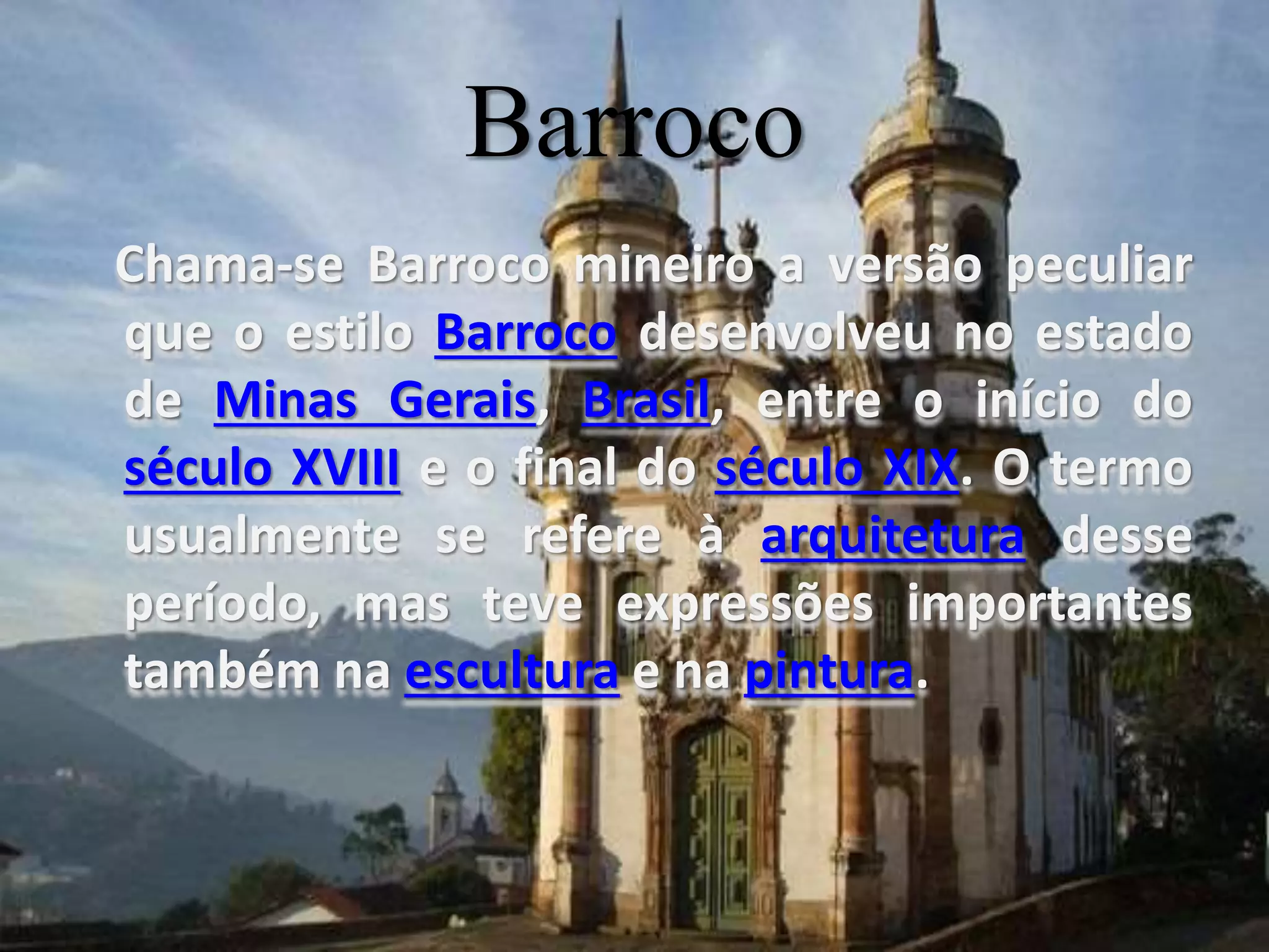 Barroco
Chama-se Barroco mineiro a versão peculiar
que o estilo Barroco desenvolveu no estado
de Minas Gerais, Brasil, entre o início do
século XVIII e o final do século XIX. O termo
usualmente se refere à arquitetura desse
período, mas teve expressões importantes
também na escultura e na pintura.