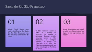 Bacia do Rio São Francisco
Minas Gerais abriga uma
parte significativa da Bacia
do Rio São Francisco, um
dos rios mais importantes do
Brasil.
01
O São Francisco nasce na
Serra da Canastra, no
sudoeste do estado, e
atravessa diversas regiões
mineiras, como o Alto
Paranaíba, o Triângulo
Mineiro, o Médio São
Francisco e o Alto São
Francisco, antes de seguir seu
curso em direção ao Nordeste
do Brasil.
02
O rio desempenha um papel
crucial no abastecimento de
água e na agricultura da
região.
03
 