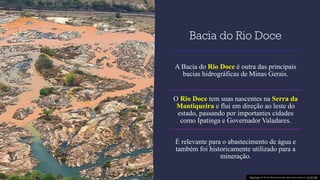 Bacia do Rio Doce
A Bacia do Rio Doce é outra das principais
bacias hidrográficas de Minas Gerais.
O Rio Doce tem suas nascentes na Serra da
Mantiqueira e flui em direção ao leste do
estado, passando por importantes cidades
como Ipatinga e Governador Valadares.
É relevante para o abastecimento de água e
também foi historicamente utilizado para a
mineração.
Esta Foto de Autor Desconhecido está licenciado em CC BY-ND
 