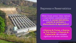 Represas e Reservatórios
Minas Gerais possui várias represas
e reservatórios construídos para a
geração de energia hidrelétrica,
controle de enchentes e
abastecimento de água potável.
A Represa de Furnas, a Represa
de Três Marias e a Represa de
Emborcação são exemplos
significativos dessas estruturas.
Esta Foto de Autor Desconhecido está licenciado em CC BY-SA
 