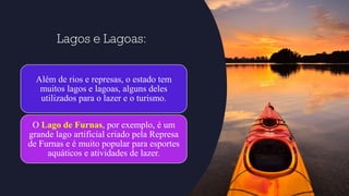 Lagos e Lagoas:
Além de rios e represas, o estado tem
muitos lagos e lagoas, alguns deles
utilizados para o lazer e o turismo.
O Lago de Furnas, por exemplo, é um
grande lago artificial criado pela Represa
de Furnas e é muito popular para esportes
aquáticos e atividades de lazer.
 