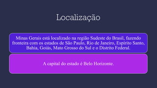 Localização
Minas Gerais está localizado na região Sudeste do Brasil, fazendo
fronteira com os estados de São Paulo, Rio de Janeiro, Espírito Santo,
Bahia, Goiás, Mato Grosso do Sul e o Distrito Federal.
A capital do estado é Belo Horizonte.
 