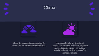 Clima
Minas Gerais possui uma variedade de
climas, devido à sua extensão territorial.
Nas áreas elevadas, o clima é mais
ameno, com invernos mais frios, enquanto
nas regiões mais baixas e no norte do
estado, o clima é tropical, com verões
quentes e úmidos.
 