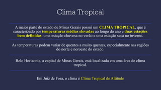Clima Tropical
A maior parte do estado de Minas Gerais possui um CLIMA TROPICAL, que é
caracterizado por temperaturas médias elevadas ao longo do ano e duas estações
bem definidas: uma estação chuvosa no verão e uma estação seca no inverno.
As temperaturas podem variar de quentes a muito quentes, especialmente nas regiões
do norte e noroeste do estado.
Belo Horizonte, a capital de Minas Gerais, está localizada em uma área de clima
tropical.
Em Juiz de Fora, o clima é Clima Tropical de Altitude
 