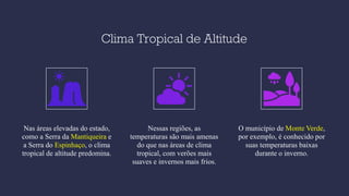 Clima Tropical de Altitude
Nas áreas elevadas do estado,
como a Serra da Mantiqueira e
a Serra do Espinhaço, o clima
tropical de altitude predomina.
Nessas regiões, as
temperaturas são mais amenas
do que nas áreas de clima
tropical, com verões mais
suaves e invernos mais frios.
O município de Monte Verde,
por exemplo, é conhecido por
suas temperaturas baixas
durante o inverno.
 