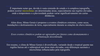 É importante notar que, devido à vasta extensão do estado e à complexa topografia,
podem ocorrer microclimas em determinadas áreas, especialmente nas regiões elevadas,
onde a temperatura e a pluviosidade podem variar significativamente em curtas
distâncias.
Além disso, Minas Gerais é propenso a eventos climáticos extremos, como secas,
inundações e deslizamentos de terra, especialmente durante as estações de chuva intensa.
Esses eventos climáticos podem ser agravados por fatores como desmatamento e
urbanização desordenada.
Em resumo, o clima de Minas Gerais é diversificado, variando desde o tropical quente nas
regiões baixas até o subtropical nas áreas mais elevadas, com diferenças sazonais e
microclimas influenciados pela topografia.
 