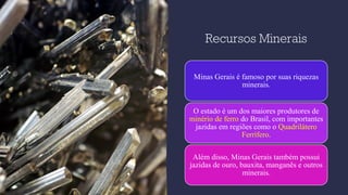 Recursos Minerais
Minas Gerais é famoso por suas riquezas
minerais.
O estado é um dos maiores produtores de
minério de ferro do Brasil, com importantes
jazidas em regiões como o Quadrilátero
Ferrífero.
Além disso, Minas Gerais também possui
jazidas de ouro, bauxita, manganês e outros
minerais.
 