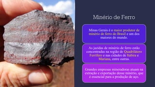 Minério de Ferro
Minas Gerais é o maior produtor de
minério de ferro do Brasil e um dos
maiores do mundo.
As jazidas de minério de ferro estão
concentradas na região de Quadrilátero
Ferrífero e nas cidades de Itabira e
Mariana, entre outras.
Grandes empresas mineradoras atuam na
extração e exportação desse minério, que
é essencial para a produção de aço.
 