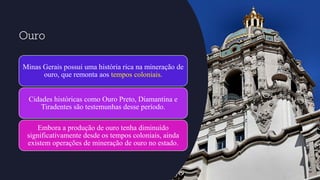 Ouro
Minas Gerais possui uma história rica na mineração de
ouro, que remonta aos tempos coloniais.
Cidades históricas como Ouro Preto, Diamantina e
Tiradentes são testemunhas desse período.
Embora a produção de ouro tenha diminuído
significativamente desde os tempos coloniais, ainda
existem operações de mineração de ouro no estado.
 