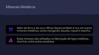 Minerais Metálicos
Além do ferro e do ouro, Minas Gerais também é rico em outros
minerais metálicos, como manganês, bauxita, níquel e estanho.
Esses minerais são utilizados na fabricação de ligas metálicas,
alumínio, entre outros produtos.
 